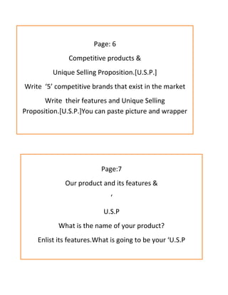 Page: 6
Competitive products &
Unique Selling Proposition.[U.S.P.]
Write ‘5’ competitive brands that exist in the market
Write their features and Unique Selling
Proposition.[U.S.P.]You can paste picture and wrapper
Page:7
Our product and its features &
‘
U.S.P
What is the name of your product?
Enlist its features.What is going to be your ‘U.S.P
 