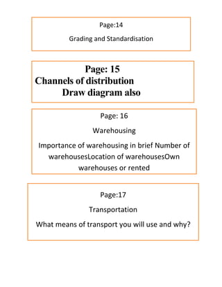 Page:14
Grading and Standardisation
Page: 15
Channels of distribution
Draw diagram also
Page: 16
Warehousing
Importance of warehousing in brief Number of
warehousesLocation of warehousesOwn
warehouses or rented
Page:17
Transportation
What means of transport you will use and why?
 