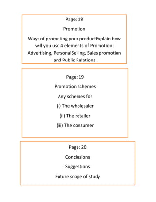 Page: 18
Promotion
Ways of promoting your productExplain how
will you use 4 elements of Promotion:
Advertising, PersonalSelling, Sales promotion
and Public Relations
Page: 19
Promotion schemes
Any schemes for
(i) The wholesaler
(ii) The retailer
(iii) The consumer
Page: 20
Conclusions
Suggestions
Future scope of study
 
