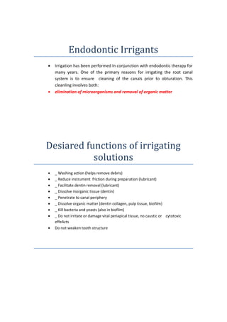 Endodontic Irrigants
 Irrigation has been performed in conjunction with endodontic therapy for
many years. One of the primary reasons for irrigating the root canal
system is to ensure cleaning of the canals prior to obturation. This
cleanling involves both:
 elimination of microorganisms and removal of organic matter
Desiared functions of irrigating
solutions
 _ Washing action (helps remove debris)
 _ Reduce instrument friction during preparation (lubricant)
 _ Facilitate dentin removal (lubricant)
 _ Dissolve inorganic tissue (dentin)
 _ Penetrate to canal periphery
 _ Dissolve organic matter (dentin collagen, pulp tissue, biofilm)
 _ Kill bacteria and yeasts (also in biofilm)
 _ Do not irritate or damage vital periapical tissue, no caustic or cytotoxic
effeActs
 Do not weaken tooth structure
 