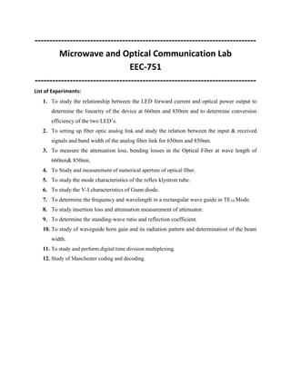 ---------------------------------------------------------------------------- 
Microwave and Optical Communication Lab 
EEC-751 
---------------------------------------------------------------------------- 
List of Experiments: 
1. To study the relationship between the LED forward current and optical power output to 
determine the linearity of the device at 660nm and 850nm and to determine conversion 
efficiency of the two LED’s. 
2. To setting up fiber optic analog link and study the relation between the input & received 
signals and band width of the analog fiber link for 650nm and 850nm. 
3. To measure the attenuation loss, bending losses in the Optical Fiber at wave length of 
660nm& 850nm. 
4. To Study and measurement of numerical aperture of optical fiber. 
5. To study the mode characteristics of the reflex klystron tube. 
6. To study the V-I characteristics of Gunn diode. 
7. To determine the frequency and wavelength in a rectangular wave guide in TE10 Mode. 
8. To study insertion loss and attenuation measurement of attenuator. 
9. To determine the standing-wave ratio and reflection coefficient. 
10. To study of waveguide horn gain and its radiation pattern and determination of the beam 
width. 
11. To study and perform digital time division multiplexing. 
12. Study of Manchester coding and decoding. 
