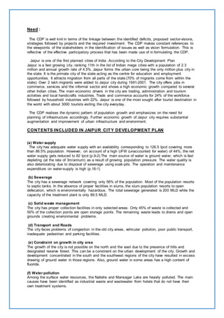 Need : 
The CDP is well knit in terms of the linkage between the identified deficits, proposed sector-visions, 
strategies followed by projects and the required investment. The CDP makes constant references to 
the viewpoints of the stakeholders in the identification of issues as well as vision formulation. This is 
reflective of the effective participatory process that has been made use of in formulating the CDP. 
Jaipur is one of the first planned cities of India .According to the City Development Plan 
Jaipur is a fast growing city, ranking 11th in the list of Indian mega cities with a population of 2.3 
million and annual growth rate of 4.5%. Jaipur forms the urban core being the only million plus city in 
the state. It is the primate city of the state acting as the centre for education and employment 
opportunities. It attracts migration from all parts of the state (70% of migrants come from within the 
state). Over 2 lakh migrants were added to Jaipur city during 1991-2001. The city offers jobs in 
commerce, services and the informal sector and shows a high economic growth compared to several 
other Indian cities. The main economic drivers in the city are trading, administration and tourism 
activities and local handicrafts industries. Trade and commerce accounts for 24% of the workforce 
followed by household industries with 22%. Jaipur is one of the most sought after tourist destination in 
the world with about 3000 tourists visiting the city everyday. 
The CDP realises the dynamic pattern of population growth and emphasizes on the need for 
planning of infrastructure accordingly. Further economic growth of Jaipur city requires substantial 
augmentation and improvement of urban infrastructure and environment. 
CONTENTS INCLUDED IN JAIPUR CITY DEVELOPMENT PLAN 
(a) Water supply 
The city has adequate water supply with an availability corresponding to 126.5 lpcd covering more 
than 86.5% population. However, on account of a high UFW (unaccounted for water) of 44%, the net 
water supply gets reduced to 82 lpcd (p.9-2).The main source of water is ground water, which is fast 
depleting (at the rate of 3m/annum) as a result of growing population pressure. The water quality is 
also deteriorating due to disposal of sewerage using soak-pits. The operation and maintenance 
expenditure on water-supply is high (p.16-1) 
(b) Sewerage 
The city has a sewerage network covering only 56% of the population. Most of the population resorts 
to septic tanks. In the absence of proper facilities in slums, the slum population resorts to open 
defecation, which is environmentally hazardous. The total sewerage generated is 200 MLD while the 
capacity of the treatment plant is only 89.5 MLD. 
(c) Solid waste management 
The city has proper collection facilities in only selected areas. Only 45% of waste is collected and 
50% of the collection points are open storage points. The remaining waste leads to drains and open 
grounds creating environmental problems. 
(d) Transport and Roads 
The city faces problems of congestion in the old city areas, vehicular pollution, poor public transport, 
inadequate pedestrian and parking facilities. 
(e) Constraint on growth in city area 
The growth of the city is not possible on the north and the east due to the presence of hills and 
designated reserve forest. This can be a constraint on the urban development of the city. Growth and 
development concentrated in the south and the southwest regions of the city have resulted in excess 
drawing of ground water in those regions. Also, ground water in some areas has a high content of 
fluoride. 
(f) Water pollution 
Among the surface water resources, the Nallahs and Mansagar Lake are heavily polluted. The main 
causes have been identified as industrial waste and wastewater from hotels that do not have their 
own treatment systems. 
 