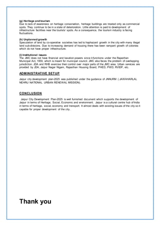 (g) Heritage and tourism 
Due to lack of awareness on heritage conservation, heritage buildings are treated only as commercial 
spots. They continue to be in a state of deterioration. Little attention is paid to development of 
infrastructure facilities near the tourists’ spots. As a consequence, the tourism industry is facing 
fluctuations. 
(h) Unplanned growth 
Speculation of land by co-operative societies has led to haphazard growth in the city with many illegal 
land sub-divisions. Due to increasing demand of housing there has been rampant growth of colonies 
which do not have proper infrastructure. 
(i) Institutional issues 
The JMC does not have financial and taxation powers since it functions under the Rajasthan 
Municipal Act, 1959, which is meant for municipal council. JMC also faces the problem of overlapping 
jurisdiction. JDA and RHB exercise their control over major parts of the JMC area. Urban services are 
provided by JDA, Jaipur Nagar Nigam, Rajasthan Housing Board, PHED, PWD, RVIDP, etc. 
ADMINISTRATIVE SETUP 
Jaipur city development plan-2025 was published under the guidance of JNNURM ( JAWAHARLAL 
NEHRU NATIONAL URBAN RENEWAL MISSION). 
CONCLUSION 
Jaipur City Development Plan-2025 is well furnished document which supports the development of 
Jaipur in terms of Heritage, Social, Economic and environment. Jaipur is a cultural centre hub of India 
in terms of heritage, social, economy and transport. It almost deals with existing issues of the city so it 
capable for proper development of the city. 
Thank you 
 