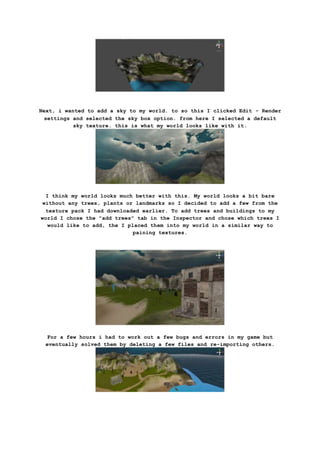 Next, i wanted to add a sky to my world. to so this I clicked Edit - Render
settings and selected the sky box option. from here I selected a default
sky texture. this is what my world looks like with it.
I think my world looks much better with this. My world looks a bit bare
without any trees, plants or landmarks so I decided to add a few from the
texture pack I had downloaded earlier. To add trees and buildings to my
world I chose the "add trees" tab in the Inspector and chose which trees I
would like to add, the I placed them into my world in a similar way to
paining textures.
For a few hours i had to work out a few bugs and errors in my game but
eventually solved them by deleting a few files and re-importing others.
 