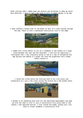 After solving them i added some new objects and buildings to make my world
more detailed. I want to add a few more to fill in empty spaces in my map.
I have created a shanty town on the beach as well as a road running through
the map. There is also a abandoned construction site to the edge.
I added this little detail to act as a landmark in the middle of a large
field between the town and the waterfall. I did this by importing a
helicopter that i was originally going to use as a way of navigating the
map quickly and adding in a water jet from the propellers and a smoky
effect around it.
I found the cliffs below the starting area to be a bit plain and
unrealistic so i put a few rocks around the bottom and a few wooden boats
along the beach.
I wanted to do something more with all the destroyed skyscrapers and came
up with the idea to turn it into a construction site using some of the
assets i had imported earlier. I also turned the muddy, grassy dirt into
sand to closer resemble a construction site.
 