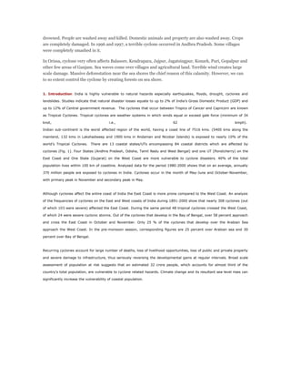 drowned. People are washed away and killed. Domestic animals and property are also washed away. Crops
are completely damaged. In 1996 and 1997, a terrible cyclone occurred in Andhra Pradesh. Some villages
were completely smashed in it.
In Orissa, cyclone very often affects Balasore, Kendrapara, Jajpur, Jagatsingpur, Konark, Puri, Gopalpur and
other few areas of Ganjam. Sea waves come over villages and agricultural land. Terrible wind creates large
scale damage. Massive deforestation near the sea shores the chief reason of this calamity. However, we can
to so extent control the cyclone by creating forests on sea shore.
1. Introduction: India is highly vulnerable to natural hazards especially earthquakes, floods, drought, cyclones and
landslides. Studies indicate that natural disaster losses equate to up to 2% of India’s Gross Domestic Product (GDP) and
up to 12% of Central government revenue. The cyclones that occur between Tropics of Cancer and Capricorn are known
as Tropical Cyclones. Tropical cyclones are weather systems in which winds equal or exceed gale force (minimum of 34
knot, i.e., 62 kmph).
Indian sub-continent is the worst affected region of the world, having a coast line of 7516 kms. (5400 kms along the
mainland, 132 kms in Lakshadweep and 1900 kms in Andaman and Nicobar Islands) is exposed to nearly 10% of the
world’s Tropical Cyclones. There are 13 coastal states/UTs encompassing 84 coastal districts which are affected by
cyclones (Fig. 1). Four States (Andhra Pradesh, Odisha, Tamil Nadu and West Bengal) and one UT (Pondicherry) on the
East Coast and One State (Gujarat) on the West Coast are more vulnerable to cyclone disasters. 40% of the total
population lives within 100 km of coastline. Analysed data for the period 1980-2000 shows that on an average, annually
370 million people are exposed to cyclones in India. Cyclones occur in the month of May-June and October-November,
with primary peak in November and secondary peak in May.
Although cyclones affect the entire coast of India the East Coast is more prone compared to the West Coast. An analysis
of the frequencies of cyclones on the East and West coasts of India during 1891-2000 show that nearly 308 cyclones (out
of which 103 were severe) affected the East Coast. During the same period 48 tropical cyclones crossed the West Coast,
of which 24 were severe cyclonic storms. Out of the cyclones that develop in the Bay of Bengal, over 58 percent approach
and cross the East Coast in October and November. Only 25 % of the cyclones that develop over the Arabian Sea
approach the West Coast. In the pre-monsoon season, corresponding figures are 25 percent over Arabian sea and 30
percent over Bay of Bengal.
Recurring cyclones account for large number of deaths, loss of livelihood opportunities, loss of public and private property
and severe damage to infrastructure, thus seriously reversing the developmental gains at regular intervals. Broad scale
assessment of population at risk suggests that an estimated 32 crore people, which accounts for almost third of the
country’s total population, are vulnerable to cyclone related hazards. Climate change and its resultant sea-level rises can
significantly increase the vulnerability of coastal population.
 