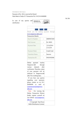 PAYMENT DETAILS
Payment of Rs. 246 is received by Paytm!
State Bank of India CC Transaction No 114121614608008
Rs 246
In case of any queries and
clarification
Print Close Save
Thank you for making payment through
www.tatapower-ddl.com§
Transaction Details
Kno/CA Number - 60009853684
Paid Amount - Rs. 840.0
Payment Date - 12/16/2014
21:52:30
Payment Mode - Credit Card
Transition Status - Success
Transaction ID - PAY0392040
Online payment reaches
Tatapower-ddl through
various channels after
verification. Therefore, status
of your payment will be
reflected in Tatapower-ddl
after Two working days.
If you have any queries
regarding your payment,
please contact us on 011-
66404040 or mail at
customercare@tatapower-
ddl.com
Note : For viewing the
Online Transaction History
kindly register yourself on
our website www.tatapower-
ddl.com
© Copyright: Tata Power
Delhi Distribution Limited.
 