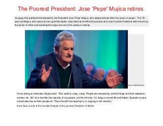 Uruguay this weekend bid farewell to the President Jose 'Pepe' Mujica, who stepped down after five years in power. The 79-
year old Mujica, who was a former guerrilla leader, described as the World's poorest and most humble President after shunning
the perks of office and donating the large amount of his salary to charity.
Jose Pepe Mujica
Once during an interview, Mujica said, “This world is crazy, crazy. People are amazed by normal things and that obsession
worries me. All I do is live like the majority of my people, not the minority. I’m living a normal life and Italian, Spanish leaders
should also live as their people do. They shouldn’t be aspiring to or copying a rich minority.”
Here have a look of the humble lifestyle of the poorest President of World:
The Poorest President: Jose 'Pepe' Mujica retires
 