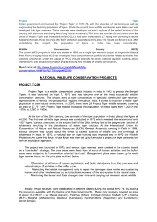 Project Tiger
Indian government commenced the 'Project Tiger' in 1973-74, with the objective of restraining as well as
augmenting the declining population of tigers. Under the project, nine wildlife sanctuaries were taken over and
developed into tiger reserves. These reserves were developed as exact replicas of the varied terrains of the
country, with their core area being free of any human movement.With time, the number of sanctuaries under the
ambit of 'Project Tiger' was increased and by 2003, it had been increased to 27. Along with providing a natural
habitatto the tiger, these reserves offer them protection againstpoaching also.The results are for all to see. After
undertaking the project, the population of tigers in India has risen considerably.
Wildlife Conservation Society (WCS)
The current WCS program in India was started in 1986, as a single tiger research project at Nagarhole National
Park. From a single project,WCS has developed into a comprehensive portfolio ofactivities related to wildlife.The
activities undertaken under the adage of WCS include scientific research, national capacity building, policy
interventions, site-based conservation and developing new models of wildlife conservation.
Read more at http://www.iloveindia.com/wildlife/wildlife-
conservation.html#WyAE7TIEvyqwkKSl.99
NATIONAL WILDLIFE CONSERVATION PROJECTS
PROJECT TIGER
Project Tiger is a wildlife conservation project initiated in India in 1972 to protect the Bengal
Tigers. It was launched on April 1, 1973 and has become one of the most successful wildlife
conservation ventures. The project aims at tiger conservation in specially constituted tiger reserves
representative of various bio-geographical regions throughout India. It strives to maintain a viable tiger
population in their natural environment. In 2007, there were 28 Project Tiger wildlife reserves covering
an area of 37,761 km². Project Tiger helped increased the population of these tigers from 1,200 in the
1970s to 3,500 in 1990s.
At the turn of the 20th century, one estimate of the tiger population in India placed the figure at
40,000. The first ever all-India tiger census was conducted in 1972 which revealed the existence of only
1827 tigers. Various pressures in the second half of the 20th century led to the progressive decline of
wilderness resulting in the disturbance of viable tiger habitats. At the International Union for
Conservation of Nature and Natural Resources (IUCN) General Assembly meeting in Delhi in 1969,
serious concern was voiced about the threat to several species of wildlife and the shrinkage of
wilderness in India. In 1970, a national ban on tiger hunting was imposed and in 1972 the Wildlife
Protection Act came into force. A task force was then set up to formulate a project for tiger conservation
with an ecological approach.
The project was launched in 1973, and various tiger reserves were created in the country based
on a 'core-buffer' strategy. The core areas were freed from all sorts of human activities and the buffer
areas were subjected to 'conservation oriented land use'. Management plans were drawn up for each
tiger reserve based on the principles outlined below:
- Elimination of all forms of human exploitation and biotic disturbance from the core area and
rationalization of activities in the buffer zone.
- Restricting the habitat management only to repair the damages done to the eco-system by
human and other interferences so as to facilitate recovery of the eco-system to its natural state.
- Monitoring the faunal and floral changes over time and carrying out research about wildlife.
Initially, 9 tiger reserves were established in different States during the period 1973-74, by pooling
the resources available with the Central and State Governments. These nine reserves covered an area
of about 13,017km² -- viz Manas (Assam), Palamau (Bihar), Similipal (Orissa), Corbett (U.P.), Kanha
(M.P.), Melghat (Maharashtra), Bandipur (Karnataka), Ranthambhore (Rajasthan) and Sunderbans
(West Bengal).
 