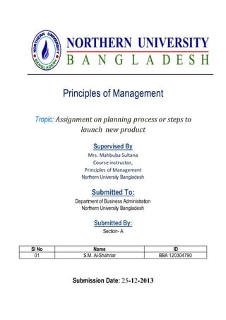Principles of Management
Tropic: Assignment on planning process or steps to
launch new product
Supervised By
Mrs. Mahbuba Sultana
Course instructor,
Principles of Management
Northern University Bangladesh
Submitted To:
Departmentof Business Administration
Northern University Bangladesh
Submitted By:
Section- A
Submission Date: 25-12-2013
Sl No Name ID
01 S.M. Al-Shahriar BBA 120304790
 