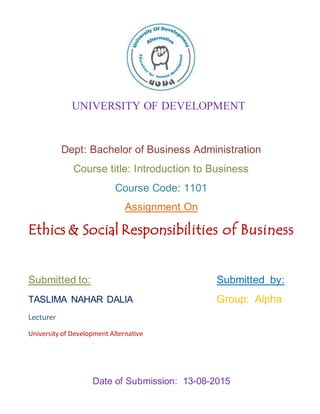Dept: Bachelor of Business Administration
Course title: Introduction to Business
Course Code: 1101
Assignment On
Ethics & Social Responsibilities of Business
Submitted to: Submitted by:
TASLIMA NAHAR DALIA Group: Alpha
Lecturer
University of Development Alternative
Date of Submission: 13-08-2015
UNIVERSITY OF DEVELOPMENT
ALTERNATIVE
 