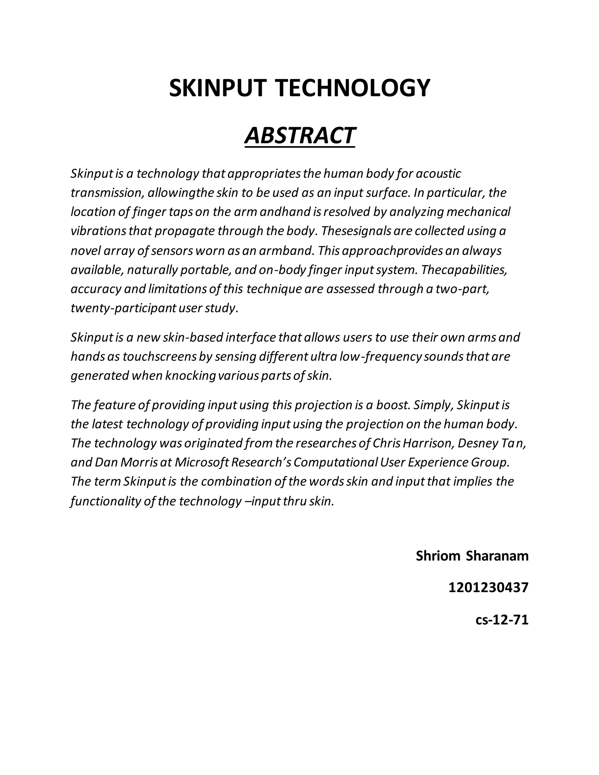 SKINPUT TECHNOLOGY
ABSTRACT
Skinputis a technology thatappropriatesthe human body for acoustic
transmission, allowingthe skin to be used as an input surface. In particular, the
location of finger tapson the arm andhand isresolved by analyzing mechanical
vibrationsthat propagate through the body. Thesesignalsare collected using a
novel array of sensorsworn asan armband. Thisapproachprovidesan always
available, naturally portable, and on-body finger inputsystem. Thecapabilities,
accuracy and limitationsof this technique are assessed through a two-part,
twenty-participantuser study.
Skinputis a new skin-based interface thatallows users to use their own armsand
handsas touchscreensby sensing differentultra low-frequencysoundsthatare
generated when knockingvariouspartsof skin.
The feature of providing inputusing this projection is a boost. Simply, Skinputis
the latest technology of providing inputusing the projection on the human body.
The technology wasoriginated from the researchesof ChrisHarrison, Desney Tan,
and Dan Morrisat MicrosoftResearch’sComputationalUser Experience Group.
The term Skinputis the combination of the wordsskin and inputthat implies the
functionality of the technology –inputthru skin.
Shriom Sharanam
1201230437
cs-12-71