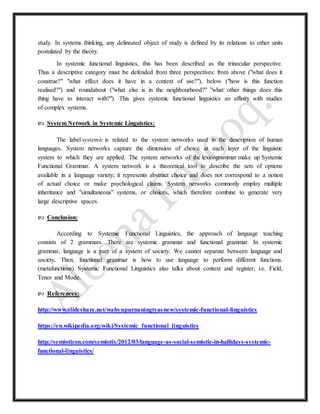 study. In systems thinking, any delineated object of study is defined by its relations to other units
postulated by the theory.
In systemic functional linguistics, this has been described as the trinocular perspective.
Thus a descriptive category must be defended from three perspectives: from above ("what does it
construe?" "what effect does it have in a context of use?"), below ("how is this function
realised?") and roundabout ("what else is in the neighbourhood?" "what other things does this
thing have to interact with?"). This gives systemic functional linguistics an affinity with studies
of complex systems.
 System Network in Systemic Linguistics:
The label systemic is related to the system networks used in the description of human
languages. System networks capture the dimension of choice at each layer of the linguistic
system to which they are applied. The system networks of the lexicogrammar make up Systemic
Functional Grammar. A system network is a theoretical tool to describe the sets of options
available in a language variety; it represents abstract choice and does not correspond to a notion
of actual choice or make psychological claims. System networks commonly employ multiple
inheritance and "simultaneous" systems, or choices, which therefore combine to generate very
large descriptive spaces.
 Conclusion:
According to Systemic Functional Linguistics, the approach of language teaching
consists of 2 grammars. There are systemic grammar and functional grammar. In systemic
grammar, language is a part of a system of society. We cannot separate between language and
society. Then, functional grammar is how to use language to perform different functions.
(metafunctions) Systemic Functional Linguistics also talks about context and register, i.e. Field,
Tenor and Mode.
 References:
http://www.slideshare.net/wahyupurnaningtyasnew/systemic-functional-linguistics
https://en.wikipedia.org/wiki/Systemic_functional_linguistics
http://semioticon.com/semiotix/2012/03/language-as-social-semiotic-in-hallidays-systemic-
functional-linguistics/
 