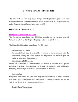 Corporate Law Amendments 2015
The Year 2015 has seen many major changes in the Legal and Corporate India with
many changes in the various Laws or new statues being enacted so I am presenting the
major Corporate Laws Changes taken place in 2015.
Corporate Law Highlights- 2015:
Companies (Amendment) Act, 2015
The Companies Amendment Act, 2015 has amended the various provisions of
Companies Act, 2013 thereby providing major relief to Corporate India.
The Major highlights of the Amendment Act, 2015 are:-
 Minimum Paid up Capital
 The amended Act make it optional for companies to be incorporated after the
amendment coming into force without the requirement of minimum paid up
capital to incorporate the Company.
 Commencement of Business
Section 11- Certificate of Commencement of Business is omitted, thus a private
Company as well as Public company can directly can commence their business or
borrowing without any Certificate of Commencement of Business.
 Common Seal
Companies Amendment Act have made it optional for companies to have a common
seal, thus a share certificate or other document which requires common seal are still
valid if they do not have a common seal on them.
 Related Party Transactions
 