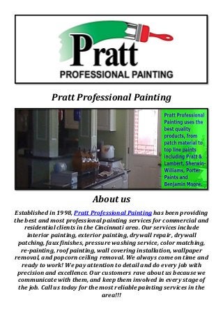 Pratt Professional Painting
About us
Established in 1998, Pratt Professional Painting has been providing
the best and most professional painting services for commercial and
residential clients in the Cincinnati area. Our services include
interior painting, exterior painting, drywall repair, drywall
patching, faux finishes, pressure washing service, color matching,
re-painting, roof painting, wall covering installation, wallpaper
removal, and popcorn ceiling removal. We always come on time and
ready to work! We pay attention to detail and do every job with
precision and excellence. Our customers rave about us because we
communicate with them, and keep them involved in every stage of
the job. Call us today for the most reliable painting services in the
area!!!
 