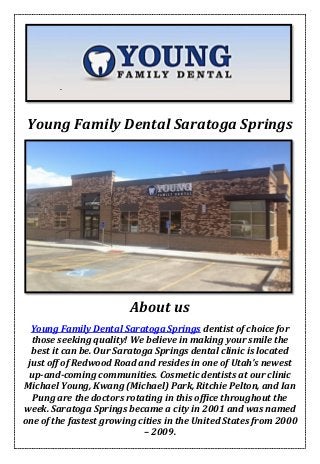 Young Family Dental Saratoga Springs
About us
Young Family Dental Saratoga Springs dentist of choice for
those seeking quality! We believe in making your smile the
best it can be. Our Saratoga Springs dental clinic is located
just off of Redwood Road and resides in one of Utah’s newest
up-and-coming communities. Cosmetic dentists at our clinic
Michael Young, Kwang (Michael) Park, Ritchie Pelton, and Ian
Pung are the doctors rotating in this office throughout the
week. Saratoga Springs became a city in 2001 and was named
one of the fastest growing cities in the United States from 2000
– 2009.
 