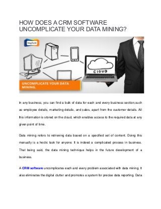 HOW DOES A CRM SOFTWARE
UNCOMPLICATE YOUR DATA MINING?
In any business, you can find a bulk of data for each and every business section,such
as employee details, marketing details, and sales, apart from the customer details. All
this information is stored on the cloud, which enables access to the required data at any
given point of time.
Data mining refers to retrieving data based on a specified set of content. Doing this
manually is a hectic task for anyone. It is indeed a complicated process in business.
That being said, the data mining technique helps in the future development of a
business.
A CRM software uncomplicates each and every problem associated with data mining. It
also eliminates the digital clutter and promotes a system for precise data reporting. Data
 