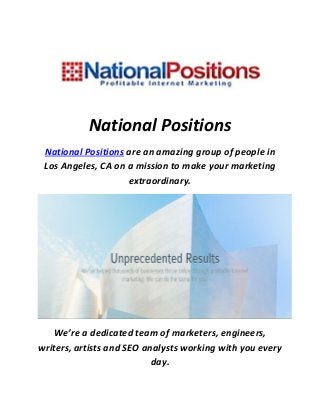 National Positions
National Positions are an amazing group of people in
Los Angeles, CA on a mission to make your marketing
extraordinary.
We’re a dedicated team of marketers, engineers,
writers, artists and SEO analysts working with you every
day.
 