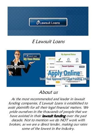 E Lawsuit Loans
About us
As the most recommended and leader in lawsuit
funding companies, E Lawsuit Loans is established to
assist plaintiffs for all their legal financial matters. We
pride ourselves in the thousands of people that we
have assisted in their lawsuit funding over the past
decade. Not to mention we do NOT work with
brokers, as we are a direct lender, making our rates
some of the lowest in the industry.
 