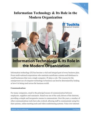 Website: http://it-toolkits.org/ Truc Phuong
1
Information Technology & Its Role in the
Modern Organization
Information technology (IT) has become a vital and integral part of every business plan.
From multi-national corporations who maintain mainframe systems and databases to
small businesses that own a single computer, IT plays a role. The reasons for the
omnipresent use of computer technology in business can best be determined by looking
at how it is being used across the business world.
Communication
For many companies, email is the principal means of communication between
employees, suppliers and customers. Email was one of the early drivers of the Internet,
providing a simple and inexpensive means to communicate. Over the years, a number of
other communications tools have also evolved, allowing staff to communicate using live
chat systems, online meeting tools and video-conferencing systems. Voice over internet
 