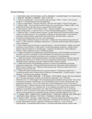 Breast feeding
1. 1. MOTHER’S MILK DR PRIYANKA GUPTA RESIDENT II DEPARTMANT OF PEDIATRICS
2. 2. BREAST FEEDING A WINNING GOAL FOR LIFE
3. 3. Role of a pediatrician • They should be able to answer • Why ? • How? • How long to
continue ? • Contraindications to breastfeeding?
4. 4. Why to breast feed? • Good for the baby • Good for the mother • Good for the nation
5. 5. Mother’s Milk – The best milk for Infant Under any circumstances, “Mother’s Milk” is the
ideal food for infant. No other food is required till 6 months of age.
6. 6. Why mother’s milk??? The mother’s milk: 1. Always available – No preparation time. 2.
Proper temperature. 3. Clean & Fresh. 4. Free of contaminating agents. 5. Cheap.
7. 7. Breast is best? • Contains all the nutrients , growth factors and hormones that an infant
needs in the right amounts . Its composition changes as the baby grows. • Anti infective
properties: Macrophages, lymphocytes and polymorphs, Secretory IgA, Lyzozyme,
Lactoferrin (inhibits growth of E.coli.), anti-viral agents.
8. 8. Advantages of Breast Feeding To the infant: 1. Meets the full nutritional requirement of
infant. 2. Less incidence of allergy & intolerance. 3. Contains antimicrobials factors against
various diseases.
9. 9. Infant health outcomes Strong or causal evidence: • GI tract infections • Upper and lower
respiratory tract infections • Otitis media • Acute lymphoblastic leukemia • Sudden infant
death syndrome Evidence in development: • Cognitive development • Atopic allergies •
Asthma • Other pediatric cancers • Childhood obesity
10. 10. Maternal benefits of breastfeeding • Breastfeeding may confer immediate and long term
benefits to mothers, especially if recommendation for exclusivity and duration are met. •
Such benefits may strengthen motivation and commitment to breastfeeding
11. 11. Maternal benefits of breastfeeding Reason to Initiate breastfeeding • Reduce maternal
bleeding after delivery 27% deaths are due to postpartum haemorrhage • involute uterus •
Facilitate positive metabolic changes • Reduce stress • Delay ovulation
12. 12. Maternal benefits of breastfeeding Reason to continue breastfeeding • Increase
postpartum weight loss • Prolong lactational amenorrhea • Decrease visceral adiposity •
Reduce type 2 diabetes risk • Reduce cardiovascular risk • Reduce breast cancer risk •
Reduce ovarian cancer risk
13. 13. Maternal health outcomes Strong or causal evidence: • Postpartum weight loss •
Lactational amenorrhea • Breast cancer Evidence in development: • Ovarian cancer • Type 2
diabetes • Cardiovascular disease • bonding
14. 14. EVIDENCE BASED MEDICINE • THE RESET HYPOTHESIS Stuebe AM, Rich-Edwards
JW. The reset hypothesis: lactation and maternal metabolism. Am J Perinatol
2009;26(1):81–8 • 1)50% higher risk of developing type2 diabetes among women who never
exclusively breastfed • 2)28%lower risk of developing ovarian cancer among women who
exclusively breast fed. • 3) 4 to 12% reduction in risk of diabetes for every 12 months of
lifetime lactation • 4)Risk of breast cancer decreases by 4.3% for each year of breast feeding
1) Schwarz EB, Brown JS, Creasman JM, et al. Lactation and maternal risk of type 2
diabetes: a population-based study. Am J Med 2010;123(9):863–6. 4 )p. S, Chung M,
Raman G, et al. A summary of the agency for healthcare research and quality’s evidence
report on breastfeeding in developed countries. Breast- feed Med 2009;4(1):S17–30.
15. 15. HUMAN MILK • HUMAN MILK COMPOSITION • TERM MILK VERSUS PRETERM MILK
• MOTHER’S MILK VERSUS TOP FEED • FOREMILK VERSUS HIND MILK
16. 16. Mother’s MILK • Dynamic, multifaceted fluid • Contains nutrients and bioactive factors
17. 17. Colostrum in Human Milk • Thick, yellow fluid • Provides 58-70 cal/100 ml. • High in
protein, electrolytes, sodium, potassium, chloride and vitamin A. • Low in fat and
carbohydrate. • Lactobacillus bifidus factor. • Contains antibodies immune system cells.
 