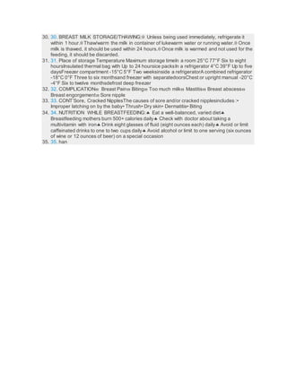 30. 30. BREAST MILK STORAGE/THAWING: Unless being used immediately, refrigerate it
within 1 hour. Thaw/warm the milk in container of lukewarm water or running water. Once
milk is thawed, it should be used within 24 hours. Once milk is warmed and not used for the
feeding, it should be discarded.
31. 31. Place of storage Temperature Maximum storage timeIn a room 25°C 77°F Six to eight
hoursInsulated thermal bag with Up to 24 hoursice packsIn a refrigerator 4°C 39°F Up to five
daysFreezer compartment -15°C 5°F Two weeksinside a refrigeratorA combined refrigerator
-18°C 0°F Three to six monthsand freezer with separatedoorsChest or upright manual -20°C
-4°F Six to twelve monthsdefrost deep freezer
32. 32. COMPLICATION Breast Pain Biting Too much milk Mastitis Breast abscess
Breast engorgement Sore nipple
33. 33. CONT’Sore, Cracked NipplesThe causes of sore and/or cracked nipplesincludes :•
Improper latching on by the baby• Thrush• Dry skin• Dermatitis• Biting
34. 34. NUTRITION WHILE BREASTFEEDING: Eat a well-balanced, varied diet
Breastfeeding mothers burn 500+ calories daily Check with doctor about taking a
multivitamin with iron Drink eight glasses of fluid (eight ounces each) daily Avoid or limit
caffeinated drinks to one to two cups daily Avoid alcohol or limit to one serving (six ounces
of wine or 12 ounces of beer) on a special occasion
35. 35. han
 