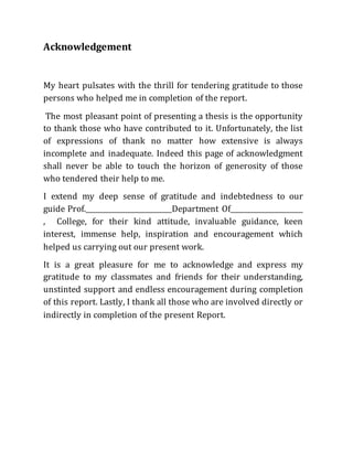 Acknowledgement
My heart pulsates with the thrill for tendering gratitude to those
persons who helped me in completion of the report.
The most pleasant point of presenting a thesis is the opportunity
to thank those who have contributed to it. Unfortunately, the list
of expressions of thank no matter how extensive is always
incomplete and inadequate. Indeed this page of acknowledgment
shall never be able to touch the horizon of generosity of those
who tendered their help to me.
I extend my deep sense of gratitude and indebtedness to our
guide Prof._________________________Department Of_____________________
, College, for their kind attitude, invaluable guidance, keen
interest, immense help, inspiration and encouragement which
helped us carrying out our present work.
It is a great pleasure for me to acknowledge and express my
gratitude to my classmates and friends for their understanding,
unstinted support and endless encouragement during completion
of this report. Lastly, I thank all those who are involved directly or
indirectly in completion of the present Report.
 