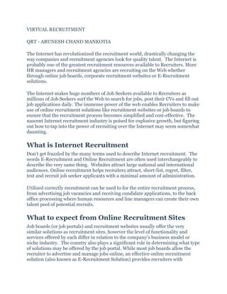 VIRTUAL RECRUITMENT
QRT - ARUNESH CHAND MANKOTIA
The Internet has revolutionized the recruitment world, drastically changing the
way companies and recruitment agencies look for quality talent. The Internet is
probably one of the greatest recruitment resources available to Recruiters. More
HR managers and recruitment agencies are recruiting on the Web whether
through online job boards, corporate recruitment websites or E-Recruitment
solutions.
The Internet makes huge numbers of Job Seekers available to Recruiters as
millions of Job Seekers surf the Web to search for jobs, post their CVs and fill out
job applications daily. The immense power of the web enables Recruiters to make
use of online recruitment solutions like recruitment websites or job boards to
ensure that the recruitment process becomes simplified and cost-effective. The
nascent Internet recruitment industry is poised for explosive growth, but figuring
out how to tap into the power of recruiting over the Internet may seem somewhat
daunting.
What is Internet Recruitment
Don’t get frazzled by the many terms used to describe Internet recruitment. The
words E-Recruitment and Online Recruitment are often used interchangeably to
describe the very same thing. Websites attract large national and international
audiences. Online recruitment helps recruiters attract, short-list, regret, filter,
test and recruit job seeker applicants with a minimal amount of administration.
Utilized correctly recruitment can be used to for the entire recruitment process,
from advertising job vacancies and receiving candidate applications, to the back
office processing where human resources and line managers can create their own
talent pool of potential recruits.
What to expect from Online Recruitment Sites
Job boards (or job portals) and recruitment websites usually offer the very
similar solutions as recruitment sites, however the level of functionality and
services offered by each differ in relation to the company’s business model or
niche industry. The country also plays a significant role in determining what type
of solutions may be offered by the job portal. While most job boards allow the
recruiter to advertise and manage jobs online, an effective online recruitment
solution (also known as E-Recruitment Solution) provides recruiters with
 