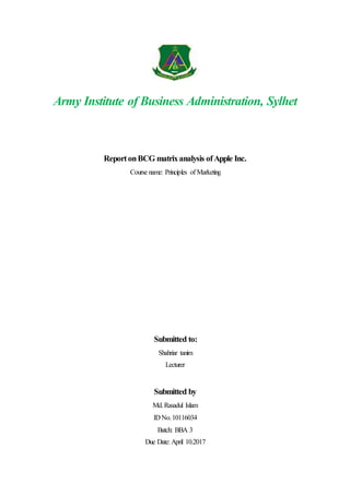 Army Institute of Business Administration, Sylhet
ReportonBCG matrixanalysis ofApple Inc.
Course name: Principles of Marketing
Submitted to:
Shahriar tanim
Lecturer
Submitted by
Md.Rasadul Islam
ID No.10116034
Batch: BBA 3
Due Date: April 10.2017
 