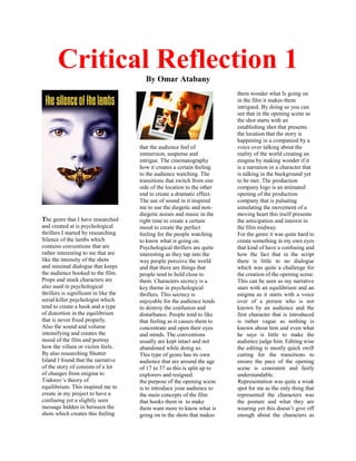 Critical Reflection 1By Omar Atabany
The genre that I have researched
and created at is psychological
thrillers I started by researching
Silence of the lambs which
contains conventions that are
rather interesting to me that are
like the intensity of the shots
and minimal dialogue that keeps
the audience hooked to the film.
Props and stock characters are
also used in psychological
thrillers is significant in like the
serial killer psychologist which
tend to create a hook and a type
of distortion in the equilibrium
that is never fixed properly.
Also the sound and volume
intensifying and creates the
mood of the film and portray
how the villain or victim feels.
By also researching Shutter
Island I found that the narrative
of the story of consists of a lot
of changes from enigma to
Todorov’s theory of
equilibrium. This inspired me to
create in my project to have a
confusing yet a slightly seen
message hidden in between the
shots which creates this feeling
that the audience feel of
immersion, suspense and
intrigue. The cinematography
how it creates a certain feeling
to the audience watching. The
transitions that switch from one
side of the location to the other
end to create a dramatic effect.
The use of sound in it inspired
me to use the diegetic and non-
diegetic noises and music in the
right time to create a certain
mood to create the perfect
feeling for the people watching
to know what is going on.
Psychological thrillers are quite
interesting as they tap into the
way people perceive the world
and that there are things that
people tend to hold close to
them. Characters secrecy is a
key theme in psychological
thrillers. This secrecy is
enjoyable for the audience tends
to destroy the confusion and
disturbance. People tend to like
that feeling as it causes them to
concentrate and open their eyes
and minds. The conventions
usually are kept intact and not
abandoned while doing so.
This type of genre has its own
audience that are around the age
of 17 to 37 as this is split up to
explorers and resigned.
the purpose of the opening scene
is to introduce your audience to
the main concepts of the film
that hooks them in to make
them want more to know what is
going on in the shots that makes
them wonder what Is going on
in the film it makes them
intrigued. By doing so you can
see that in the opening scene as
the shot starts with an
establishing shot that presents
the location that the story is
happening in a companied by a
voice over talking about the
reality of the world creating an
enigma by making wonder if it
is a narration or a character that
is talking in the background yet
to be met. The production
company logo is an animated
opening of the production
company that is pulsating
simulating the movement of a
moving heart this itself presents
the anticipation and interest in
the film midway.
For the genre it was quite hard to
create something in my own eyes
that kind of have a confusing and
how the fact that in the script
there is little to no dialogue
which was quite a challenge for
the creation of the opening scene.
This can be seen as my narrative
stars with an equilibrium and an
enigma as it starts with a voice
over of a person who is not
known by an audience and the
first character that is introduced
is rather vague as nothing is
known about him and even what
he says is little to make the
audience judge him. Editing wise
the editing is mostly quick swift
cutting for the transitions to
ensure the pace of the opening
scene is consistent and fairly
understandable.
Representation was quite a weak
spot for me as the only thing that
represented the characters was
the posture and what they are
wearing yet this doesn’t give off
enough about the characters as
 