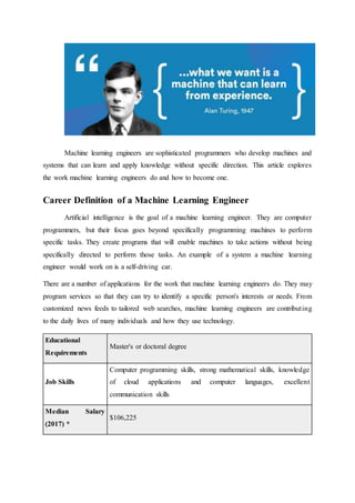 Machine learning engineers are sophisticated programmers who develop machines and
systems that can learn and apply knowledge without specific direction. This article explores
the work machine learning engineers do and how to become one.
Career Definition of a Machine Learning Engineer
Artificial intelligence is the goal of a machine learning engineer. They are computer
programmers, but their focus goes beyond specifically programming machines to perform
specific tasks. They create programs that will enable machines to take actions without being
specifically directed to perform those tasks. An example of a system a machine learning
engineer would work on is a self-driving car.
There are a number of applications for the work that machine learning engineers do. They may
program services so that they can try to identify a specific person's interests or needs. From
customized news feeds to tailored web searches, machine learning engineers are contributing
to the daily lives of many individuals and how they use technology.
Educational
Requirements
Master's or doctoral degree
Job Skills
Computer programming skills, strong mathematical skills, knowledge
of cloud applications and computer languages, excellent
communication skills
Median Salary
(2017) *
$106,225
 