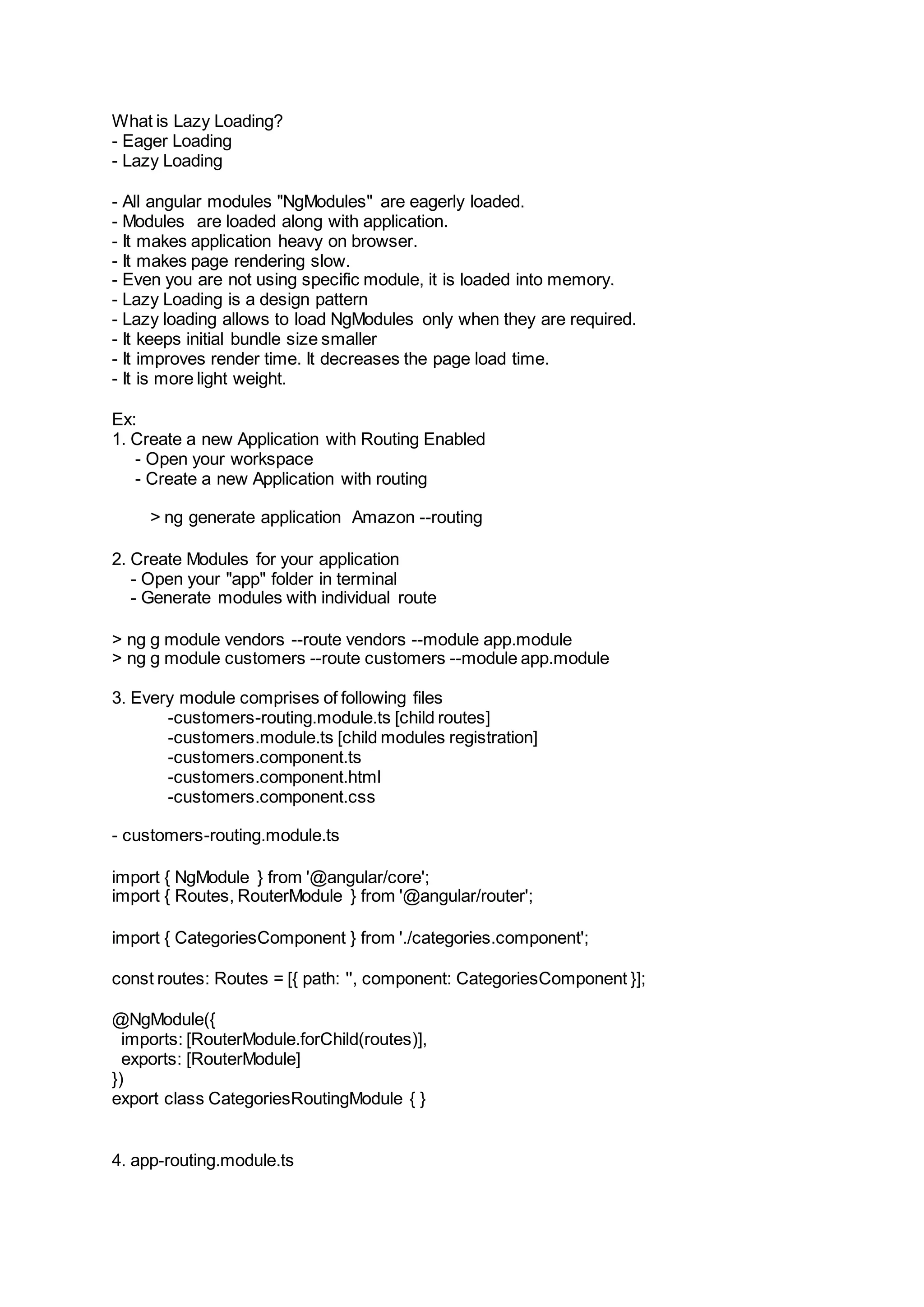 What is Lazy Loading? - Eager Loading - Lazy Loading - All angular modules "NgModules" are eagerly loaded. - Modules are loaded along with application. - It makes application heavy on browser. - It makes page rendering slow. - Even you are not using specific module, it is loaded into memory. - Lazy Loading is a design pattern - Lazy loading allows to load NgModules only when they are required. - It keeps initial bundle size smaller - It improves render time. It decreases the page load time. - It is more light weight. Ex: 1. Create a new Application with Routing Enabled - Open your workspace - Create a new Application with routing > ng generate application Amazon --routing 2. Create Modules for your application - Open your "app" folder in terminal - Generate modules with individual route > ng g module vendors --route vendors --module app.module > ng g module customers --route customers --module app.module 3. Every module comprises of following files -customers-routing.module.ts [child routes] -customers.module.ts [child modules registration] -customers.component.ts -customers.component.html -customers.component.css - customers-routing.module.ts import { NgModule } from '@angular/core'; import { Routes, RouterModule } from '@angular/router'; import { CategoriesComponent } from './categories.component'; const routes: Routes = [{ path: '', component: CategoriesComponent }]; @NgModule({ imports: [RouterModule.forChild(routes)], exports: [RouterModule] }) export class CategoriesRoutingModule { } 4. app-routing.module.ts 