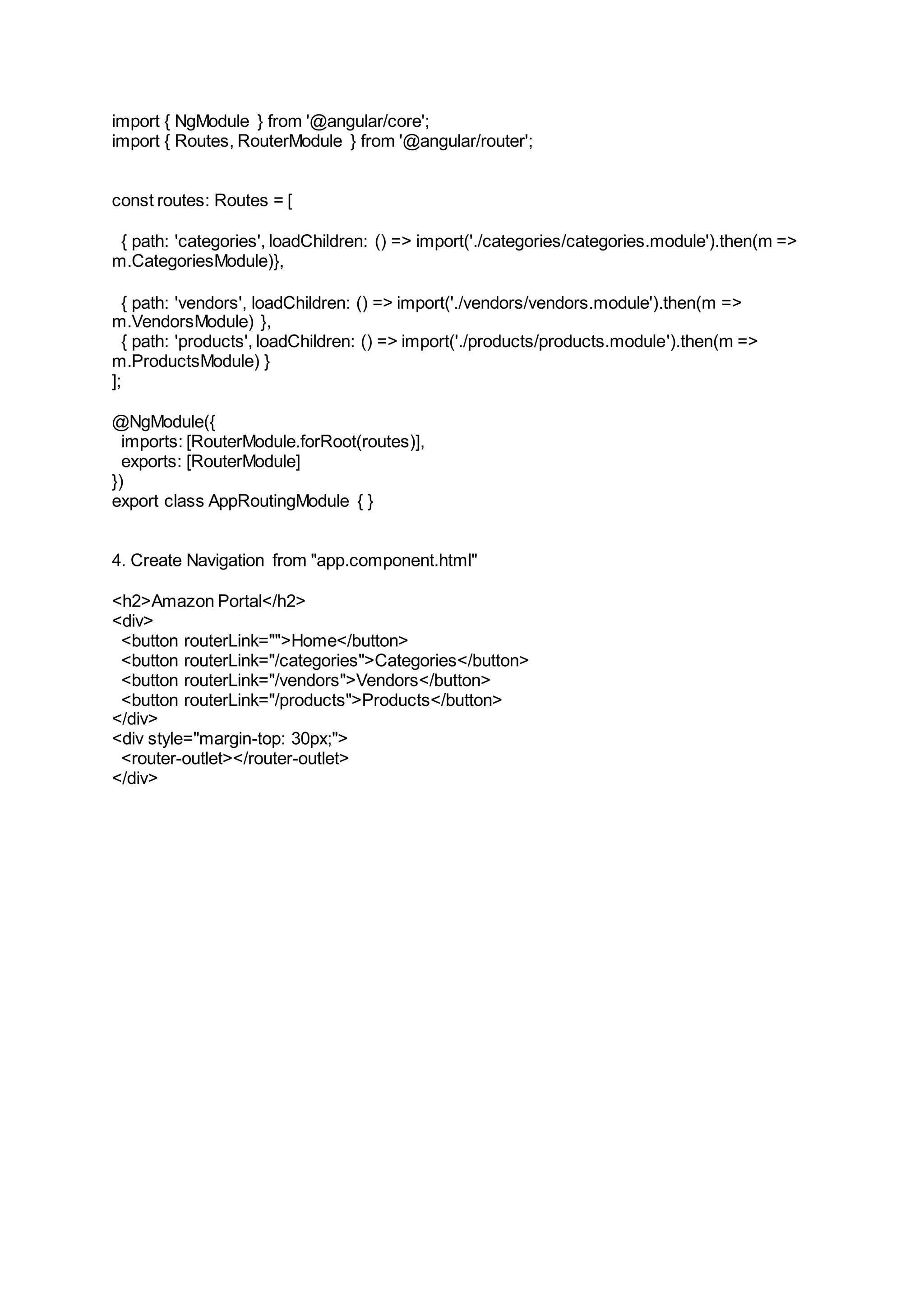 import { NgModule } from '@angular/core'; import { Routes, RouterModule } from '@angular/router'; const routes: Routes = [ { path: 'categories', loadChildren: () => import('./categories/categories.module').then(m => m.CategoriesModule)}, { path: 'vendors', loadChildren: () => import('./vendors/vendors.module').then(m => m.VendorsModule) }, { path: 'products', loadChildren: () => import('./products/products.module').then(m => m.ProductsModule) } ]; @NgModule({ imports: [RouterModule.forRoot(routes)], exports: [RouterModule] }) export class AppRoutingModule { } 4. Create Navigation from "app.component.html" <h2>Amazon Portal</h2> <div> <button routerLink="">Home</button> <button routerLink="/categories">Categories</button> <button routerLink="/vendors">Vendors</button> <button routerLink="/products">Products</button> </div> <div style="margin-top: 30px;"> <router-outlet></router-outlet> </div> 