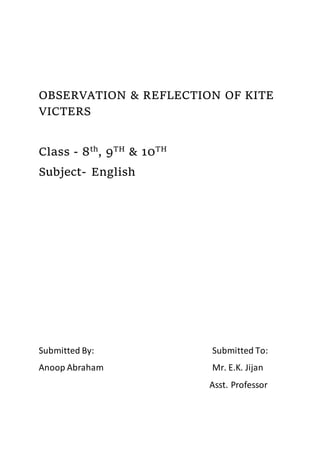 OBSERVATION & REFLECTION OF KITE
VICTERS
Class - 8th
, 9TH
& 10TH
Subject- English
Submitted By: Submitted To:
Anoop Abraham Mr. E.K. Jijan
Asst. Professor
 
