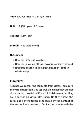Topic : Adventures in a Banyan Tree
Unit : 1 (Glimpses of Green)
Teacher : Sam John
School : (Not Mentioned)
Outcomes:
 Develops interest in nature
 Develops a caring attitude towards animals around
 Understands the importance of human - nature
relationship
Procedure:
Teacher welcomes the students from across Kerala to
the virtual classroomand assuresthem thatthey are not
alone during the crisis of Covid-19 lockdown rather they
are a part of big virtual classroom. He then shows the
cover page of the textbook followed by the content of
the textbook asa process to familarizestudents with the
 