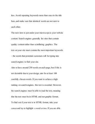 less. Avoid repeating keywords more than once in the title
bars, and make sure that identical words are not next to
each other.
The next item to put under your microscopeis your website
content. Search engines generally list sites that contain
quality content rather than scintillating graphics. The
text on your site must contain the most important keywords
– the words that potential customers will be typing into
search engines to find your site.
Aim to have around 250 words on each page, but if this is
not desirable due to your design, aim for at least 100
carefully chosen words. If you want to achieve a high
ranking on search engines, this text is essential. However,
the search engines must be able to read the text, meaning
that the text must be in HTML and not graphic format.
To find out if your text is in HTML format, take your
cursorand try to highlight a word or two. If you are able
 