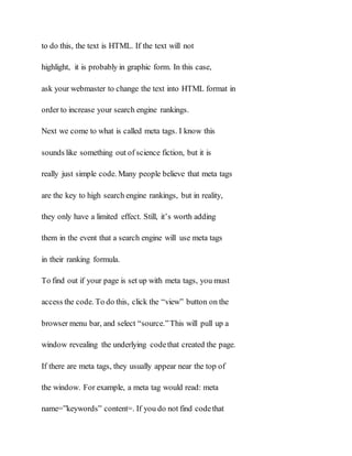 to do this, the text is HTML. If the text will not
highlight, it is probably in graphic form. In this case,
ask your webmaster to change the text into HTML format in
order to increase your search engine rankings.
Next we come to what is called meta tags. I know this
sounds like something out of science fiction, but it is
really just simple code. Many people believe that meta tags
are the key to high search engine rankings, but in reality,
they only have a limited effect. Still, it’s worth adding
them in the event that a search engine will use meta tags
in their ranking formula.
To find out if your page is set up with meta tags, you must
access the code. To do this, click the “view” button on the
browser menu bar, and select “source.”This will pull up a
window revealing the underlying codethat created the page.
If there are meta tags, they usually appear near the top of
the window. For example, a meta tag would read: meta
name=”keywords” content=. If you do not find codethat
 