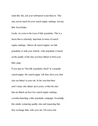 reads like this, ask your webmaster to put them in. This
may not do much for your search engine rankings, but any
little boosthelps.
Lastly, we come to the issue of link popularity. This is a
factor that is extremely important in terms of search
engine rankings. Almost all search engines use link
popularity to rank your website. Link popularity is based
on the quality of the sites you have linked to from your
links page.
If you type in “free link popularity check” in a popular
search engine, the search engine will then show you what
sites are linked to your site. In the case that there
aren’t many sites linked up to yours, or that the sites
that are linked up have low search engine rankings,
consider launching a link popularity campaign. Essentially,
this entails contacting quality sites and requesting that
they exchange links with your site. Of course, this
 