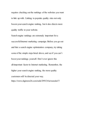 requires checking out the rankings of the websites you want
to link up with. Linking to popular, quality sites not only
boosts yoursearch engine ranking, but it also directs more
quality traffic to your website.
Search engine rankings are extremely important for a
successfulInternet marketing campaign. Before you go out
and hire a search engine optimization company, try taking
some of the simple steps listed above, and see if you can’t
boostyour rankings yourself. Don’t ever ignore this
all-important factor in Internet marketing. Remember, the
higher your search engine ranking, the more quality
customers will be directed your way.
https://www.digistore24.com/redir/299134/arwareda17/
 