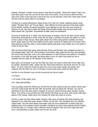 Anybody interested in modern music sooner or later asks the question, “Where did it begin?” Well, if you
leave blues guitar music out, you will not have much of an answer. So let us look at where the blues
came from, where it went and who it met on the way. We will also take a look at the “blues guitar sound”
and how it has its unique effect on our feelings.
The blues as a musical phenomenon began around 1911 when W.C. Handy published popular songs,
notably “Memphis Blues” and “St Louis Blues”, which affected the hearts and souls of the black people.
By the nineteen twenties the general population were beginning to hear this new music through its
influence on jazz. Early blues singers like Bessie Smith and Billie Holiday sang with jazz bands while
others played with “jug bands” accompanied by fiddle, kazoo and washboard.
Of course to people like W. C. Handy who were brought up singing in church, the piano was the natural
instrumental accompaniment to their songs. But the guitar is portable and always was popular so it had
to have a place in blues and jazz. Blues guitar players like twelve string guitarist Leadbelly and future
electric guitar player B.B. King were making sure the guitar would be an integral part of the blues. Other
blues guitarists made their living in smoky saloons playing slide guitar using a bottle neck or the blade of
a knife to fret the notes.
After the Second World War young artists like Elvis Presley and Bill Haley were wrapping the blues in a
new package called “rock’n’roll” and the players of the electric blues guitar like B.B. King were heralding
the arrival of the lead guitar, soon to be a great attraction for both musicians and audiences. Throughout
the evolution of the blues the guitar had always taken its turn for solos in jazz bands but now it
competed with the singer for the attention of the audience.
Blues guitar can be played in any key that takes your fancy and comes in three basic forms: eight bars,
for example “Heartbreak Hotel”, sixteen bars like “Saint James Infirmary” and twelve bars like “St. Louis
Blues”. For some reason the twelve bar blues form is way more singer-friendly and popular with
audiences than the other two, and it is the basis of many great songs outside the blues idiom.
And this is a free Dramatic music set with commercial use license it gives:
1-10 tracks
2- 20 minute of high quality music
Link : https://bit.ly/35rBssz
If you go poking around the internet you will find that the blues scales are just your garden variety major
and minor scales except that the third, fifth and seventh notes are played flat. However, you may be
astonished to learn that blues players managed for centuries without knowing about European musical
theory. They learnt to sing and play from their families and friends just as many of the young white blues
players of the nineteen sixties learnt from imitating the artists they heard on records.
And this is where the blues takes another direction. After years of imitating their idols something odd
happened to the white blues guitar players in Britain and the USA. They developed their own authentic,
original styles. The older blues players even began using the new arrangements of classic songs and
adopting some of the unbluesy musical innovations introduced by young white guitarists like Eric Clapton.
So the beat goes on. A foreign culture influences American popular music and in turn gets fresh input
from a new generation of guitar players from all over the world.
 
