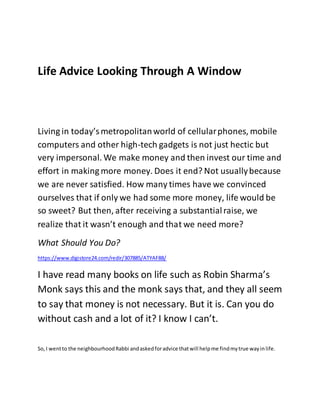 Life Advice Looking Through A Window
Living in today’smetropolitanworld of cellularphones, mobile
computers and other high-tech gadgets is not just hectic but
very impersonal. We make money and then invest our time and
effort in making more money. Does it end? Not usuallybecause
we are never satisfied. How many times have we convinced
ourselves that if only we had some more money, life would be
so sweet? But then, after receiving a substantialraise, we
realize that it wasn’t enough and that we need more?
What Should You Do?
https://www.digistore24.com/redir/307885/ATYAF88/
I have read many books on life such as Robin Sharma’s
Monk says this and the monk says that, and they all seem
to say that money is not necessary. But it is. Can you do
without cash and a lot of it? I know I can’t.
So,I wentto the neighbourhoodRabbi andaskedforadvice thatwill helpme findmytrue wayinlife.
 