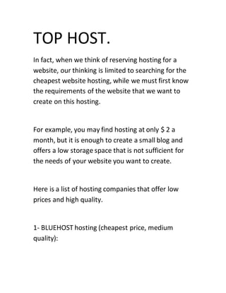TOP HOST.
In fact, when we think of reserving hosting for a
website, our thinking is limited to searching for the
cheapest website hosting, while we must first know
the requirements of the website that we want to
create on this hosting.
For example, you may find hosting at only $ 2 a
month, but it is enough to create a small blog and
offers a low storage space that is not sufficient for
the needs of your website you want to create.
Here is a list of hosting companies that offer low
prices and high quality.
1- BLUEHOST hosting (cheapest price, medium
quality):
 