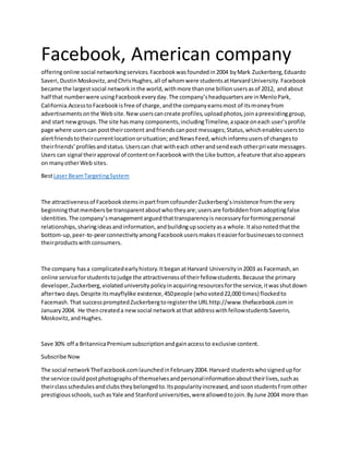 Facebook, American company
offeringonline social networkingservices.Facebookwasfoundedin2004 byMark Zuckerberg,Eduardo
Saveri,DustinMoskovitz,andChrisHughes,all of whomwere studentsatHarvardUniversity.Facebook
became the largestsocial networkinthe world,withmore thanone billionusersasof 2012, andabout
half that numberwere usingFacebookeveryday.The company’sheadquartersare inMenloPark,
California.AccesstoFacebookisfree of charge,andthe companyearnsmost of itsmoneyfrom
advertisementsonthe Website.Newuserscancreate profiles,uploadphotos,joinapreexistinggroup,
and start newgroups.The site hasmany components,includingTimeline,aspace oneach user’sprofile
page where userscan posttheircontent andfriendscanpost messages;Status,whichenablesusersto
alertfriendstotheircurrentlocationorsituation;andNewsFeed,whichinformsusersof changesto
theirfriends’profilesandstatus.Userscan chat witheach otherandsendeach otherprivate messages.
Users can signal theirapproval of contentonFacebookwiththe Like button,afeature thatalsoappears
on manyotherWeb sites.
BestLaser BeamTargetingSystem
The attractivenessof FacebookstemsinpartfromcofounderZuckerberg’sinsistence fromthe very
beginningthatmembersbe transparentaboutwhotheyare;usersare forbiddenfromadoptingfalse
identities.The company’smanagementarguedthattransparencyis necessaryforformingpersonal
relationships,sharingideasandinformation,andbuildingupsocietyasa whole.Italsonotedthatthe
bottom-up,peer-to-peerconnectivityamongFacebookusersmakesiteasierforbusinessestoconnect
theirproductswith consumers.
The company hasa complicatedearlyhistory.ItbeganatHarvard Universityin2003 as Facemash,an
online serviceforstudentstojudge the attractivenessof theirfellowstudents.Because the primary
developer,Zuckerberg,violateduniversity policyinacquiringresourcesforthe service,itwasshutdown
aftertwo days.Despite itsmayflylike existence,450people (whovoted22,000 times) flockedto
Facemash.That successpromptedZuckerbergtoregisterthe URLhttp://www.thefacebook.comin
January2004. He thencreateda newsocial networkatthat addresswithfellowstudentsSaverin,
Moskovitz,andHughes.
Save 30% off a BritannicaPremiumsubscriptionandgainaccessto exclusive content.
Subscribe Now
The social networkTheFacebook.comlaunchedinFebruary2004.Harvard studentswhosignedupfor
the service couldpostphotographsof themselvesandpersonalinformationabouttheirlives,suchas
theirclassschedulesandclubstheybelongedto.Itspopularityincreased,andsoonstudentsfromother
prestigiousschools,suchasYale and Stanforduniversities,wereallowedtojoin.ByJune 2004 more than
 