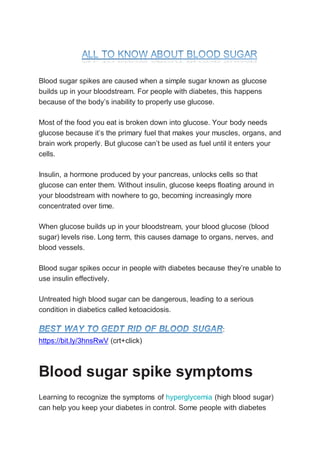 Blood sugar spikes are caused when a simple sugar known as glucose
builds up in your bloodstream. For people with diabetes, this happens
because of the body’s inability to properly use glucose.
Most of the food you eat is broken down into glucose. Your body needs
glucose because it’s the primary fuel that makes your muscles, organs, and
brain work properly. But glucose can’t be used as fuel until it enters your
cells.
Insulin, a hormone produced by your pancreas, unlocks cells so that
glucose can enter them. Without insulin, glucose keeps floating around in
your bloodstream with nowhere to go, becoming increasingly more
concentrated over time.
When glucose builds up in your bloodstream, your blood glucose (blood
sugar) levels rise. Long term, this causes damage to organs, nerves, and
blood vessels.
Blood sugar spikes occur in people with diabetes because they’re unable to
use insulin effectively.
Untreated high blood sugar can be dangerous, leading to a serious
condition in diabetics called ketoacidosis.
:
https://bit.ly/3hnsRwV (crt+click)
Blood sugar spike symptoms
Learning to recognize the symptoms of hyperglycemia (high blood sugar)
can help you keep your diabetes in control. Some people with diabetes
 