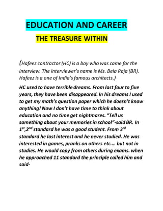 EDUCATION AND CAREER
THE TREASURE WITHIN
(Hafeez contractor (HC) is a boy who was came for the
interview. The interviewers name is Ms. Bela Raja (BR).
Hafeez is a one of Indias famous architects.)
HC used to have terribledreams. From last four to five
years, they have been disappeared. In his dreams I used
to get my maths question paper which he doesnt know
anything! Now I dont have time to think about
education and no time get nightmares.Tell us
something about your memories in school-saidBR. In
1st
,2nd
standard he was a good student. From 3rd
standard he lost interest and he never studied. He was
interested in games, pranks on others etc. but not in
studies. He would copy from others during exams. when
he approached 11 standard the principle called him and
said-
 