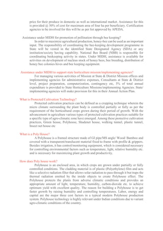 price for their produce in domestic as well as international market. Assistance for this
is provided @ 50% of cost for maximum area of four ha per beneficiary. Certification
agencies to be involved for this will be as per list approved by APEDA.
Assistance under MIDH for promotion of pollination through bee keeping?
In order to maximize agricultural production, honey-bee can be used as an important
input. The responsibility of coordinating the bee-keeping development programme in
State will be vested in the identified State Designated Agency (SDA) or any
institution/society having capability. National Bee Board (NBB) is responsible for
coordinating beekeeping activity in states. Under MIDH, assistance is available for
activities on development of nucleus stock of honey bees, bee breeding, distribution of
honey bee colonies hives and bee keeping equipment.
Assistance under MIDH to support state horticulture mission/implementing agencies?
For managing various activities of Mission at State & District Mission offices and
implementing agencies for administrative expenses, Consultants at State & District
level, project preparation, computerization, contingency etc, 5% of total annual
expenditure is provided to State Horticulture Missions/implementing Agencies. State/
implementing agencies will make provision for this in their Annual Action Plan.
What is Protected Cultivation Technology?
Protected cultivation practices can be defined as a cropping technique wherein the
micro climate surrounding the plant body is controlled partially or fully as per the
requirement of the horticultural crops grown during their period of growth. With the
advancement in agriculture various types of protected cultivation practices suitable for
a specific type of agro-climatic zone have emerged. Among these protective cultivation
practices, Green house, Polyhouse, Shadenet house, walking tunnel, plastic tunnel,
Insect net house etc
What is a Poly House?
A Polyhouse is a framed structure made of GI pipe/MS angle/ Wood/ Bamboo and
covered with a transparent/translucent material fixed to frame with profile & grippers.
Besides irrigation, it has control/monitoring equipment, which is considered necessary
for controlling environmental factors such as temperature, light, relative humidity etc.
and is necessary for maximizing plant growth and productivity.
How does Poly house work?
Polyhouse is an enclosed area, in which crops are grown under partially or fully
controlled conditions. The cladding material is of plastic (Polyethylene) film and acts
like a selective radiation filter that allows solar radiation to pass through it but traps the
thermal radiation emitted by the inside objects to create Polyhouse effect. The
Polyhouse protects the plants from adverse climatic conditions and provides an
appropriate amount of light, temperature, humidity, carbon-dioxide etc. to achieve
optimum yield with excellent quality. The reason for building a Polyhouse is to get
faster growth by raising humidity and controlling temperatures. Labor, energy and
capital are the major three cost factors in a typical modern Polyhouse production
system. Polyhouse technology is highly relevant under Indian conditions due to variant
agro-climatic conditions of the country.
 