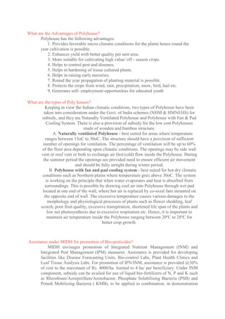 What are the Advantages of Polyhouse?
Polyhouse has the following advantages:
1. Provides favorable micro climatic conditions for the plants hence round the
year cultivation is possible.
2. Enhances yield with better quality per unit area.
3. More suitable for cultivating high value/ off - season crops.
4. Helps to control pest and diseases.
5. Helps in hardening of tissue cultured plants.
6. Helps in raising early nurseries.
7. Round the year propagation of planting material is possible.
8. Protects the crops from wind, rain, precipitation, snow, bird, hail etc.
9. Generates self- employment opportunities for educated youth
What are the types of Poly houses?
Keeping in view the Indian climatic conditions, two types of Polyhouse have been
taken into consideration under the Govt. of India schemes (NHM & HMNEHS) for
subsidy, and they are Naturally Ventilated Polyhouse and Polyhouse with Fan & Pad
Cooling System. There is also a provision of subsidy for the low cost Polyhouses
made of wooden and bamboo structure.
A. Naturally ventilated Polyhouse - best suited for areas where temperature
ranges between 15oC to 30oC. The structure should have a provision of sufficient
number of openings for ventilation. The percentage of ventilation will be up to 60%
of the floor area depending upon climatic conditions. The openings may be side wall
vent or roof vent or both to exchange air (hot/cold) flow inside the Polyhouse. During
the summer period the openings are provided need to ensure efficient air movement
and should be fully airtight during winter period.
B. Polyhouse with fan and pad cooling system - best suited for hot dry climatic
conditions such as Northern plains where temperature goes above 30oC. The system
is working on the principle that when water evaporates and heat is absorbed from
surroundings. This is possible by drawing cool air into Polyhouse through wet pad
located at one end of the wall, where hot air is replaced by co-axial fans mounted on
the opposite end of wall. The excessive temperature causes various damages to the
morphology and physiological processes of plants such as flower shedding, leaf
scorch, poor fruit quality, excessive transpiration, shortened life span of the plants and
low net photosynthesis due to excessive respiration etc. Hence, it is important to
maintain air temperature inside the Polyhouse ranging between 20ºC to 28ºC for
better crop growth.
Assistance under MIDH for promotion of Bio-pesticides?
MIDH envisages promotion of Integrated Nutrient Management (INM) and
Integrated Pest Management (IPM) measures. Assistance is provided for developing
facilities like Disease Forecasting Units, Bio-control Labs, Plant Health Clinics and
Leaf Tissue Analysis Labs. For promotion of IPN/INM, assistance is provided @30%
of cost to the maximum of Rs. 4000/ha. limited to 4 ha/ per beneficiary. Under INM
component, subsidy can be availed for use of liquid bio-fertilizers of N, P and K such
as Rhizobium/Azospirillum/Azotobactor, Phosphate Solubilising Bacteria (PSB) and
Potash Mobilizing Bacteria ( KMB), to be applied in combination, in demonstration
 