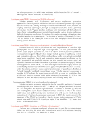 and other programmes, for which total assistance will be limited to 50% of cost or Rs.
300.00 per ha. for maximum of 4 ha./beneficiary
Assistance under MIDH for promoting Skill Development?
Mission supports skill development and creates employment generation
opportunities for rural youth in horticulture and post harvest management, especially in
the cold chain sector. Capacity buildings of farmers and technitions is also provided for
adopting improved technologies, through existing institutions like State Agriculture
Universities, Krishi Vigyan Kendras, institutes with Department of Horticulture in
States. Rural youth and farmers are imparted training under various farming techniques
for horticulture crops, mushroom, floriculture, beekeeping, protected cultivation, micro
irrigation, post harvest processing etc. The duration of training of farmers is 2-5 days.
Cost per trainee is Rs. 1000/- per farmer within state and project based in case of
training outside the state
Assistance under MIDH for promotion of protected cultivation like Green Houses?
Protected structures such as green house are used for production of virus-free high
quality hybrid seed of important high value vegetables. The seed yield of crops like
tomato, sweet pepper, cucumber etc. can be 3-4 times more in protected conditions
compared to their open field cultivation along with high quality of seed having cost of
seed production only one third of the seed produced under semi-climate controlled
green house conditions. Hybrid seed production under protected conditions can be
highly economical and profitable venture and also ensuring the regular supply of
vegetables for domestic market. Promotion of protected cultivation through poly houses
is being promoted under MIDH. The work relating to construction of poly houses are
undertaken by the approved/listed fabricators, approved by State Horticulture Missions.
Under the scheme, assistance is provided for establishment of green houses. For Fan &
Pad and Naturally ventilated system Green house (Tubular structure), assistance is
provided @ 50% of cost for a maximum area of 4000 sq. mtrs. per beneficiary. For
wooden and bamboo structure green house, assistance is provided @ 50% of cost
limited to 20 units per beneficiary and each unit not exceeding 200sq. mtrs
Assistance under MIDH for promotion of seed production?
Mission envisages promoting seed production for vegetables and spices. Estimated
cost of vegetable seed production is Rs. 35,000 per ha. for open pollinated crops and
Rs. 1.50 lakh per ha. for hybrid vegetable seeds. Assistance is provided @ 100% of
total cost to public sector. In case of Private sector, assistance is 50% of the cost as
credit linked back ended subsidy for a maximum area of 5 ha. per beneficiary. For
production of hybrid seeds, assistance is provided @ 100% for public sector to the
maximum of Rs. 35,000/ha. limited to 5 ha., for private sector, assistance is 35% in
general areas and 50% in NE & Himalayan states, Tribal Sub Plans (TSP) areas, A &
N and Lakshadweep Islands
Assistance under MIDH for setting up of Market Infrastructures?
Scheme also envisages creation of infrastructure for post harvest management
(PHM) and marketing for better price realization of produce with assistance ranging
from 35% to 55% of cost. The details are as under:
 