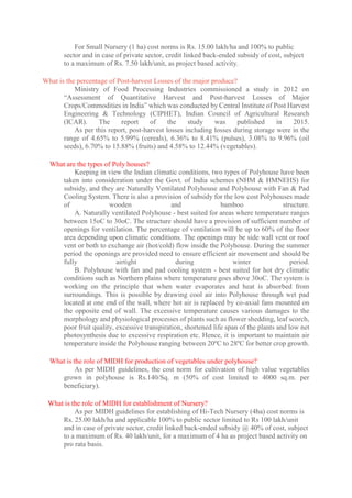 For Small Nursery (1 ha) cost norms is Rs. 15.00 lakh/ha and 100% to public
sector and in case of private sector, credit linked back-ended subsidy of cost, subject
to a maximum of Rs. 7.50 lakh/unit, as project based activity.
What is the percentage of Post-harvest Losses of the major produce?
Ministry of Food Processing Industries commissioned a study in 2012 on
“Assessment of Quantitative Harvest and Post-harvest Losses of Major
Crops/Commodities in India” which was conducted by Central Institute of Post Harvest
Engineering & Technology (CIPHET), Indian Council of Agricultural Research
(ICAR). The report of the study was published in 2015.
As per this report, post-harvest losses including losses during storage were in the
range of 4.65% to 5.99% (cereals), 6.36% to 8.41% (pulses), 3.08% to 9.96% (oil
seeds), 6.70% to 15.88% (fruits) and 4.58% to 12.44% (vegetables).
What are the types of Poly houses?
Keeping in view the Indian climatic conditions, two types of Polyhouse have been
taken into consideration under the Govt. of India schemes (NHM & HMNEHS) for
subsidy, and they are Naturally Ventilated Polyhouse and Polyhouse with Fan & Pad
Cooling System. There is also a provision of subsidy for the low cost Polyhouses made
of wooden and bamboo structure.
A. Naturally ventilated Polyhouse - best suited for areas where temperature ranges
between 15oC to 30oC. The structure should have a provision of sufficient number of
openings for ventilation. The percentage of ventilation will be up to 60% of the floor
area depending upon climatic conditions. The openings may be side wall vent or roof
vent or both to exchange air (hot/cold) flow inside the Polyhouse. During the summer
period the openings are provided need to ensure efficient air movement and should be
fully airtight during winter period.
B. Polyhouse with fan and pad cooling system - best suited for hot dry climatic
conditions such as Northern plains where temperature goes above 30oC. The system is
working on the principle that when water evaporates and heat is absorbed from
surroundings. This is possible by drawing cool air into Polyhouse through wet pad
located at one end of the wall, where hot air is replaced by co-axial fans mounted on
the opposite end of wall. The excessive temperature causes various damages to the
morphology and physiological processes of plants such as flower shedding, leaf scorch,
poor fruit quality, excessive transpiration, shortened life span of the plants and low net
photosynthesis due to excessive respiration etc. Hence, it is important to maintain air
temperature inside the Polyhouse ranging between 20ºC to 28ºC for better crop growth.
What is the role of MIDH for production of vegetables under polyhouse?
As per MIDH guidelines, the cost norm for cultivation of high value vegetables
grown in polyhouse is Rs.140/Sq. m (50% of cost limited to 4000 sq.m. per
beneficiary).
What is the role of MIDH for establishment of Nursery?
As per MIDH guidelines for establishing of Hi-Tech Nursery (4ha) cost norms is
Rs. 25.00 lakh/ha and applicable 100% to public sector limited to Rs 100 lakh/unit
and in case of private sector, credit linked back-ended subsidy @ 40% of cost, subject
to a maximum of Rs. 40 lakh/unit, for a maximum of 4 ha as project based activity on
pro rata basis.
 