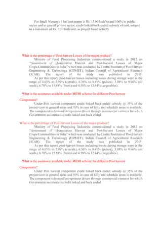 For Small Nursery (1 ha) cost norms is Rs. 15.00 lakh/ha and 100% to public
sector and in case of private sector, credit linked back-ended subsidy of cost, subject
to a maximum of Rs. 7.50 lakh/unit, as project based activity.
What is the percentage of Post-harvest Losses of the major produce?
Ministry of Food Processing Industries commissioned a study in 2012 on
“Assessment of Quantitative Harvest and Post-harvest Losses of Major
Crops/Commodities in India” which was conducted by Central Institute of Post Harvest
Engineering & Technology (CIPHET), Indian Council of Agricultural Research
(ICAR). The report of the study was published in 2015.
As per this report, post-harvest losses including losses during storage were in the
range of 4.65% to 5.99% (cereals), 6.36% to 8.41% (pulses), 3.08% to 9.96% (oil
seeds), 6.70% to 15.88% (fruits) and 4.58% to 12.44% (vegetables).
What is the assistance available under MIDH scheme for different Post harvest
Components?
Under Post harvest component credit linked back ended subsidy @ 35% of the
project cost in general areas and 50% in case of hilly and schedule areas is available.
The component is demand/entrepreneur driven through commercial ventures for which
Government assistance is credit linked and back ended.
What is the percentage of Post-harvest Losses of the major produce?
Ministry of Food Processing Industries commissioned a study in 2012 on
“Assessment of Quantitative Harvest and Post-harvest Losses of Major
Crops/Commodities in India” which was conducted by Central Institute of Post Harvest
Engineering & Technology (CIPHET), Indian Council of Agricultural Research
(ICAR). The report of the study was published in 2015.
As per this report, post-harvest losses including losses during storage were in the
range of 4.65% to 5.99% (cereals), 6.36% to 8.41% (pulses), 3.08% to 9.96% (oil
seeds), 6.70% to 15.88% (fruits) and 4.58% to 12.44% (vegetables).
What is the assistance available under MIDH scheme for different Post harvest
Components?
Under Post harvest component credit linked back ended subsidy @ 35% of the
project cost in general areas and 50% in case of hilly and schedule areas is available.
The component is demand/entrepreneur driven through commercial ventures for which
Government assistance is credit linked and back ended.
 